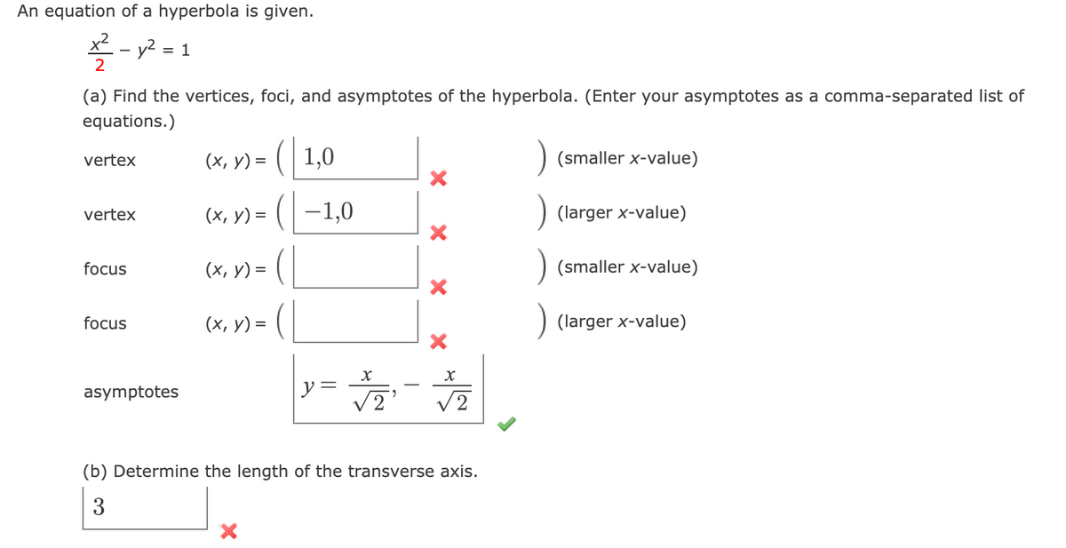 An equation of a hyperbola is given.
*- y? = 1
2
(a) Find the vertices, foci, and asymptotes of the hyperbola. (Enter your asymptotes as a comma-separated list of
equations.)
(x, y) = ( | 1,0
(smaller x-value)
vertex
(x, y) = ( | –1,0
(larger x-value)
vertex
(x, y) = (|
(smaller x-value)
focus
focus
(х, у) %3D
larger .
y =
V2
asymptotes
V2
(b) Determine the length of the transverse axis.
3
