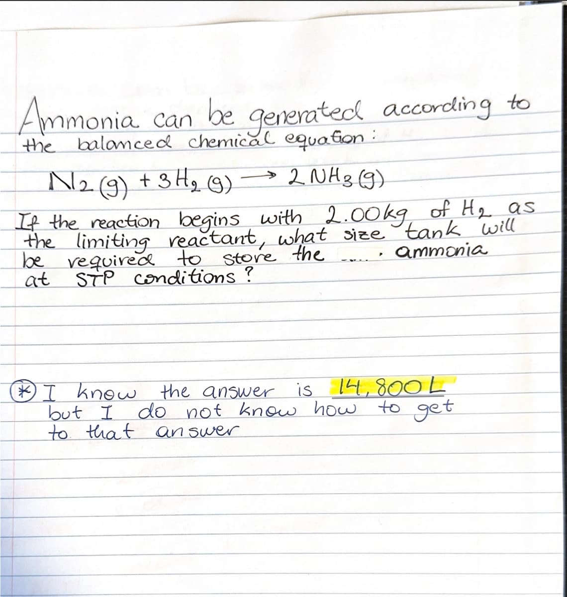 Ammonia can be
inia can be generated according to
the balanced chemical equation
N2 (9) + 3H₂ (9)
→ 2 NH 3 (9)
If the reaction begins with 2.00kg of H₂ as
the limiting reactant, what size tank will
be required to store the
"
ammonia
at
STP conditions?
* I know the answer is 14,800 L
but I
to that answer
do not know how to get