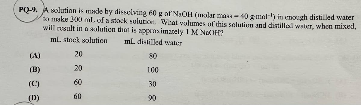 PQ-9. A solution is made by dissolving 60 g of NaOH (molar mass=
to make 300 mL of a stock solution. What volumes of this solution and distilled water, when mixed,
40 g.mol-¹) in enough distilled water
will result in a solution that is approximately 1 M NaOH?
mL stock solution
mL distilled water
(A)
20
80
(B)
20
100
60
30
(D)
60
90