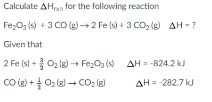 Calculate AHrxn for the following reaction
Fe2O3 (s) + 3 CO (g) → 2 Fe (s) + 3 CO2 (g) AH = ?
Given that
2 Fe (s) + O2(g) → Fe2O3 (s) AH =-824.2 kJ
CO (g) + } Oz (g) → CO2 (g)
ΔΗ = -282.7 ΚΙ
