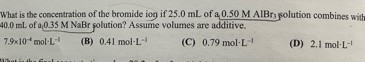 What is the concentration of the bromide ion if 25.0 mL of a 0.50 M AlBr3 solution combines with
40.0 mL of a 0.35 M NaBr solution? Assume volumes are additive.
7.9×10 mol·L-1
What is
(B) 0.41 mol L-1
(C) 0.79 mol·L-1
(D) 2.1 mol L-¹