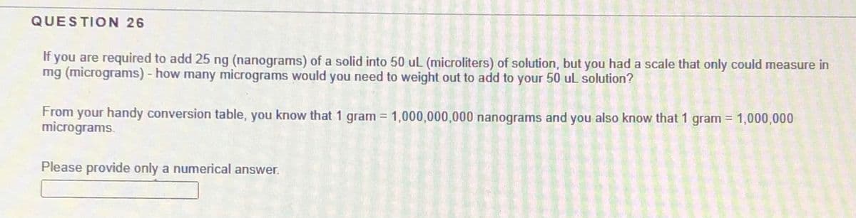QUESTION 26
If you are required to add 25 ng (nanograms) of a solid into 50 uL (microliters) of solution, but you had a scale that only could measure in
mg (micrograms) - how many micrograms would you need to weight out to add to your 50 uL solution?
From your handy conversion table, you know that 1 gram = 1,000,000,000 nanograms and you also know that 1 gram = 1,000,000
micrograms.
Please provide only a numerical answer.
