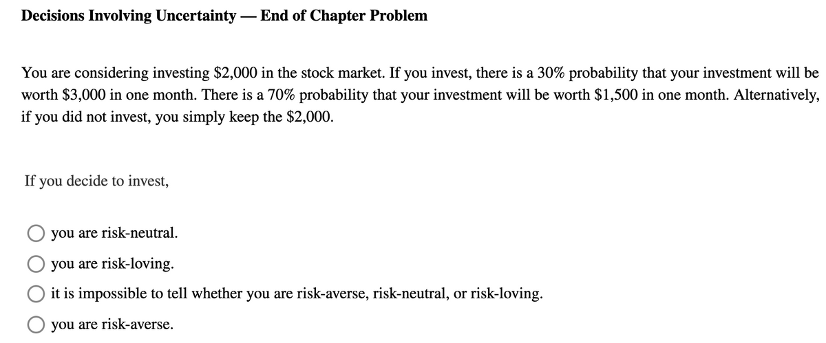 Decisions Involving Uncertainty - End of Chapter Problem
You are considering investing $2,000 in the stock market. If you invest, there is a 30% probability that your investment will be
worth $3,000 in one month. There is a 70% probability that your investment will be worth $1,500 in one month. Alternatively,
if you did not invest, you simply keep the $2,000.
If you decide to invest,
☐ you are risk-neutral.
you are risk-loving.
it is impossible to tell whether you are risk-averse, risk-neutral, or risk-loving.
☐ you are risk-averse.
