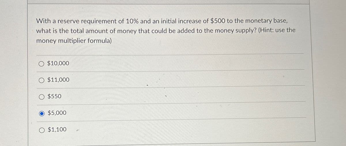 With a reserve requirement of 10% and an initial increase of $500 to the monetary base,
what is the total amount of money that could be added to the money supply? (Hint: use the
money multiplier formula)
$10,000
O $11,000
$550
$5,000
$1,100
.
