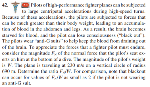 | Pilots of high-performance fighter planes can be subjected
I to large centripetal accelerations during high-speed turns.
Because of these accelerations, the pilots are subjected to forces that
can be much greater than their body weight, leading to an accumula-
tion of blood in the abdomen and legs. As a result, the brain becomes
starved for blood, and the pilot can lose consciousness (“black out").
The pilots wear “anti-G suits" to help keep the blood from draining out
of the brain. To appreciate the forces that a fighter pilot must endure,
consider the magnitude Fy of the normal force that the pilot's seat ex-
erts on him at the bottom of a dive. The magnitude of the pilot's weight
is W. The plane is traveling at 230 m/s on a vertical circle of radius
690 m. Determine the ratio Fx/W. For comparison, note that blackout
can occur for values of Fx/W as small as 2 if the pilot is not wearing
42.
an anti-G suit.
