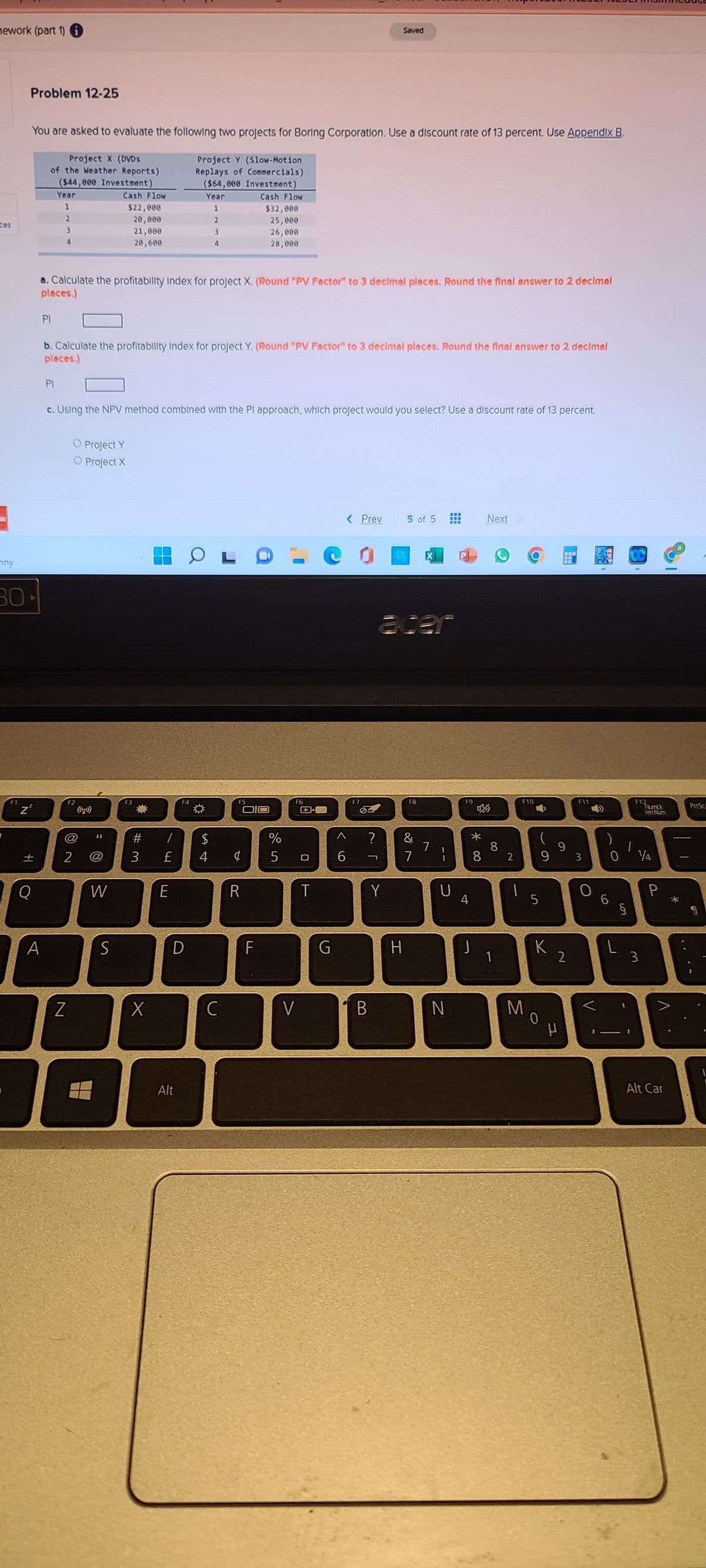 mework (part 1)
Saved
Problem 12-25
You are asked to evaluate the following two projects for Boring Corporation. Use a discount rate of 13 percent. Use Appendix B.
Project X (DVDs
Project Y (Slow-Motion
Replays of Commercials)
of the Weather Reports)
($44,000 Investment)
($64,000 Investment)
Year
Year
Cash Flow
Cash Flow
$22,000
1
1
$32,000
2
20,000
2
25,000
ces
3
21,000
3
26,000
4
20,600
4
28,000
a. Calculate the profitability Index for project X. (Round "PV Factor" to 3 decimal places. Round the final answer to 2 decimal
places.)
PI
b. Calculate the profitability Index for project Y. (Round "PV Factor" to 3 decimal places. Round the final answer to 2 decimal
places.)
PI
c. Using the NPV method combined with the Pl approach, which project would you select? Use a discount rate of 13 percent.
O Project Y
O Project X
www
< Prev
5 of 5
***
Next
cer
F8
&
7
mny
30
F1
F2
@
± 2
Z²
+1
Q
A
11
W
S
F3
E
#3
Z
X
T
F4
F5
/ $
£ 4 ¢
E
R
D
Alt
S4
C
F
%
5
F6
V
E3-
¤ 6
T
G
<
F7
83
?
Y
B
H
7
U
N
F9
4
J
*00
8
8 2
1
F11
9
93 0 1/4
5
§
F10
A
K
0
Mo
2
P
V
6
L
F12
3
NumLk
VertNum
V
Alt Car
PrtSc
