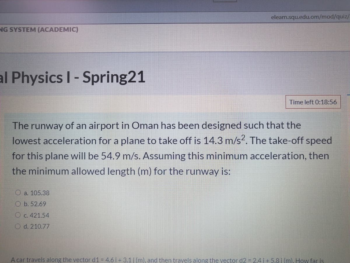 elearn.squ.edu.om/mod/quiz/
NG SYSTEM (ACADEMIC)
al Physics I- Spring21
Time left 0:18:56
The runway of an airport in Oman has been designed such that the
lowest acceleration for a plane to take off is 14.3 m/s?. The take-off speed
for this plane will be 54.9 m/s. Assuming this minimum acceleration, then
the minimum allowed length (m) for the runway is:
O a. 105.38
O b. 52.69
O c. 421.54
O d. 210.77
A car travels along the vector d1 = 4.6i+3.1 (m). and then travels along the vector d2 = 2,41+5.81(m). How far is
