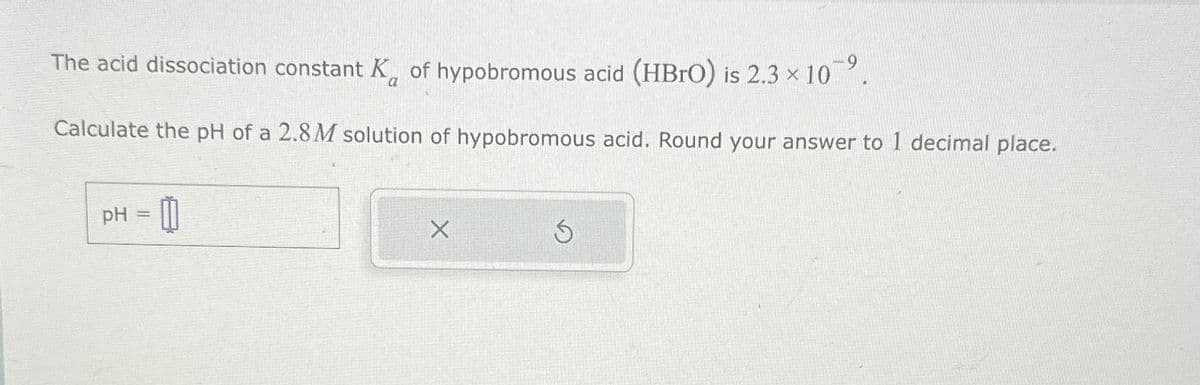 The acid dissociation constant K of hypobromous acid (HBrO) is 2.3 × 109.
Calculate the pH of a 2.8M solution of hypobromous acid. Round your answer to 1 decimal place.
pH = 0
5