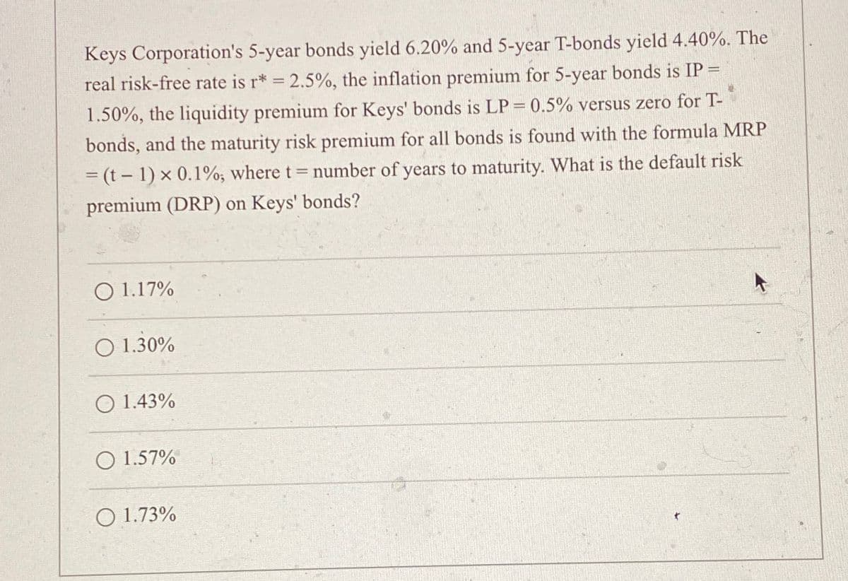 Keys Corporation's 5-year bonds yield 6.20% and 5-year T-bonds yield 4.40%. The
real risk-free rate is r* = 2.5%, the inflation premium for 5-year bonds is IP =
1.50%, the liquidity premium for Keys' bonds is LP = 0.5% versus zero for T-
bonds, and the maturity risk premium for all bonds is found with the formula MRP
=(t-1) x 0.1%; where t = number of years to maturity. What is the default risk
premium (DRP) on Keys' bonds?
1.17%
1.30%
1.43%
1.57%
1.73%