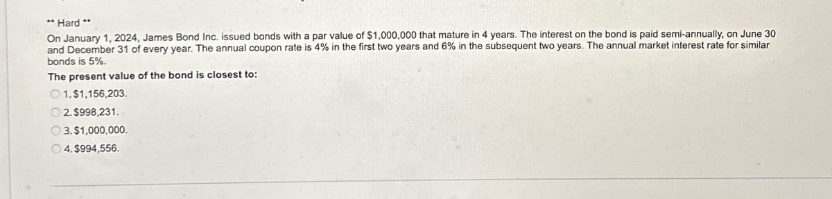 **
*Hard
On January 1, 2024, James Bond Inc. issued bonds with a par value of $1,000,000 that mature in 4 years. The interest on the bond is paid semi-annually, on June 30
and December 31 of every year. The annual coupon rate is 4% in the first two years and 6% in the subsequent two years. The annual market interest rate for similar
bonds is 5%.
The present value of the bond is closest to:
1.$1,156,203.
2. $998,231.
3.$1,000,000.
4. $994,556.