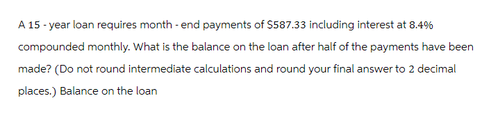 A 15-year loan requires month-end payments of $587.33 including interest at 8.4%
compounded monthly. What is the balance on the loan after half of the payments have been
made? (Do not round intermediate calculations and round your final answer to 2 decimal
places.) Balance on the loan