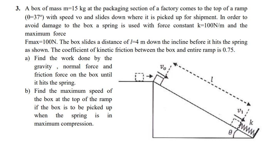 3. A box of mass m=15 kg at the packaging section of a factory comes to the top of a
(0=37°) with speed vo and slides down where it is picked up for shipment. In order to
avoid damage to the box a spring is used with force constant k=100N/m and the
ramp
maximum force
Fmax=100N. The box slides a distance of -4 m down the incline before it hits the spring
is 0.75.
ramp
as shown. The coefficient of kinetic friction between the box and entire
a) Find the work done by the
normal force and
Vo
gravity
friction force on the box until
it hits the spring.
b) Find the maximum speed of
the box at the top of the ramp
if the box is to be picked up
in
the spring
is
www
when
maximum compression.
