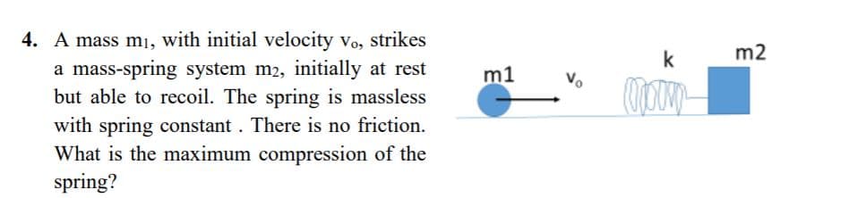 4. A mass mı, with initial velocity vo, strikes
a mass-spring system m2, initially at rest
but able to recoil. The spring is massless
with spring constant . There is no friction.
What is the maximum compression of the
spring?
k
m2
m1
Vo
