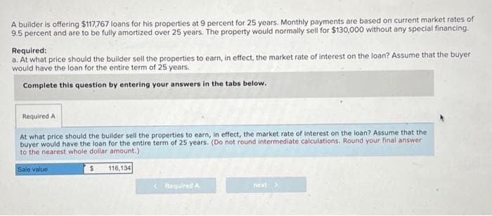 A builder is offering $117,767 loans for his properties at 9 percent for 25 years. Monthly payments are based on current market rates of
9.5 percent and are to be fully amortized over 25 years. The property would normally sell for $130,000 without any special financing.
Required:
a. At what price should the builder sell the properties to earn, in effect, the market rate of interest on the loan? Assume that the buyer
would have the loan for the entire term of 25 years.
Complete this question by entering your answers in the tabs below.
Required A
At what price should the builder sell the properties to earn, in effect, the market rate of interest on the loan? Assume that the
buyer would have the loan for the entire term of 25 years. (Do not round intermediate calculations. Round your final answer
to the nearest whole dollar amount.)
Sale value
$
116,134
< Required A
next >