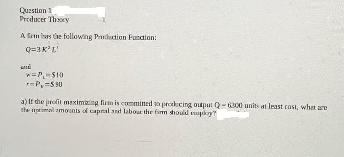 Question 1
Producer Theory
A firm has the following Production Function:
Q=3K³L²
and
w = P₁= $10
r=Px=$90
a) If the profit maximizing firm is committed to producing output Q=6300 units at least cost, what are
the optimal amounts of capital and labour the firm should employ?