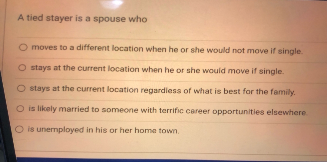 A tied stayer is a spouse who
moves to a different location when he or she would not move if single.
stays at the current location when he or she would move if single.
stays at the current location regardless of what is best for the family.
is likely married to someone with terrific career opportunities elsewhere.
is unemployed in his or her home town.