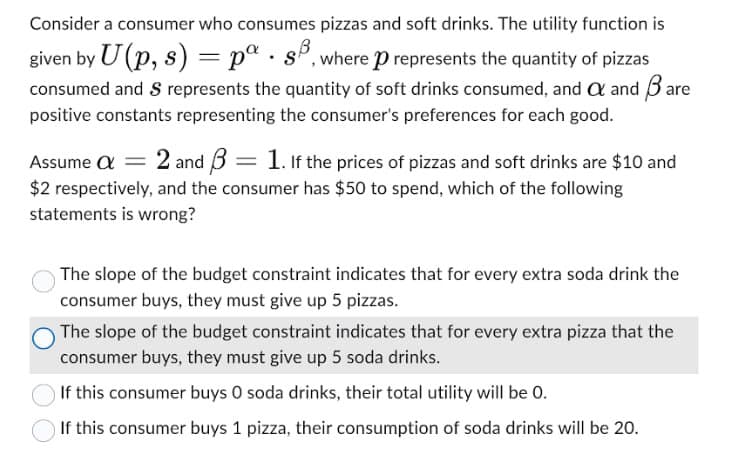 Consider a consumer who consumes pizzas and soft drinks. The utility function is
given by U(p, s) = pa 8B, where p represents the quantity of pizzas
consumed and S represents the quantity of soft drinks consumed, and a and Bare
positive constants representing the consumer's preferences for each good.
Assume a = 2 and ẞ = 1. If the prices of pizzas and soft drinks are $10 and
$2 respectively, and the consumer has $50 to spend, which of the following
statements is wrong?
The slope of the budget constraint indicates that for every extra soda drink the
consumer buys, they must give up 5 pizzas.
The slope of the budget constraint indicates that for every extra pizza that the
consumer buys, they must give up 5 soda drinks.
If this consumer buys O soda drinks, their total utility will be 0.
If this consumer buys 1 pizza, their consumption of soda drinks will be 20.
