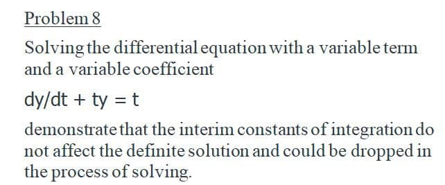 Problem 8
Solving the differential equation with a variable term
and a variable coefficient
dy/dt + ty = t
demonstrate that the interim constants of integration do
not affect the definite solution and could be dropped in
the process of solving.