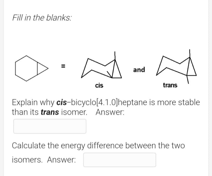 Fill in the blanks:
and
cis
trans
Explain why cis-bicyclo[4.1.0]heptane is more stable
than its trans isomer. Answer:
Calculate the energy difference between the two
isomers. Answer:
II
