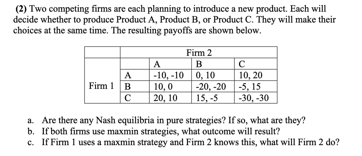 (2) Two competing firms are each planning to introduce a new product. Each will
decide whether to produce Product A, Product B, or Product C. They will make their
choices at the same time. The resulting payoffs are shown below.
Firm 2
A
В
C
-10, -10
10, 0
20, 10
0, 10
-20, -20
15, -5
10, 20
-5, 15
-30, -30
А
Firm 1
B
C
a. Are there any Nash equilibria in pure strategies? If so, what are they?
b. If both firms use maxmin strategies, what outcome will result?
c. If Firm 1 uses a maxmin strategy and Firm 2 knows this, what will Firm 2 do?
