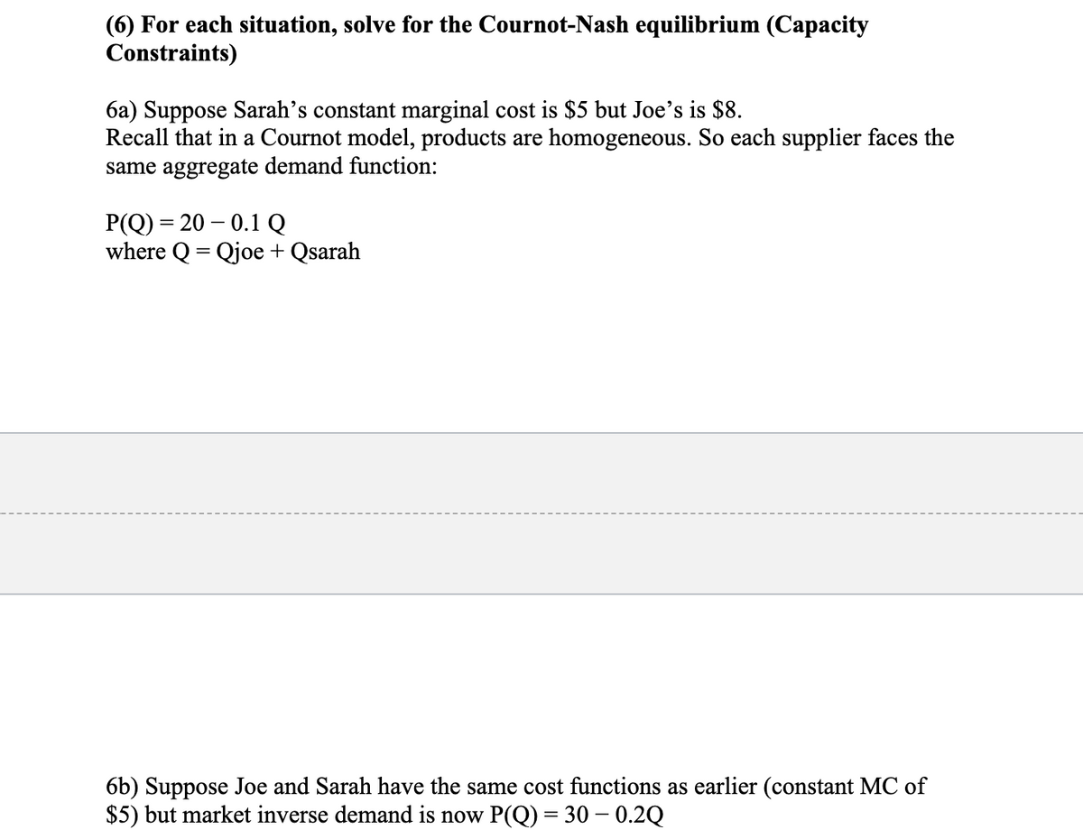 (6) For each situation, solve for the Cournot-Nash equilibrium (Capacity
Constraints)
6a) Suppose Sarah's constant marginal cost is $5 but Joe's is $8.
Recall that in a Cournot model, products are homogeneous. So each supplier faces the
same aggregate demand function:
P(Q) = 20 – 0.1 Q
where Q = Qjoe + Qsarah
6b) Suppose Joe and Sarah have the same cost functions as earlier (constant MC of
$5) but market inverse demand is now P(Q) = 30 – 0.2Q
