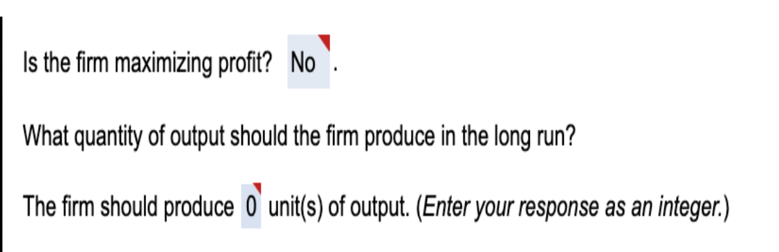 Is the firm maximizing profit? No
What quantity of output should the firm produce in the long run?
The firm should produce 0'unit(s) of output. (Enter your response as an integer.)
