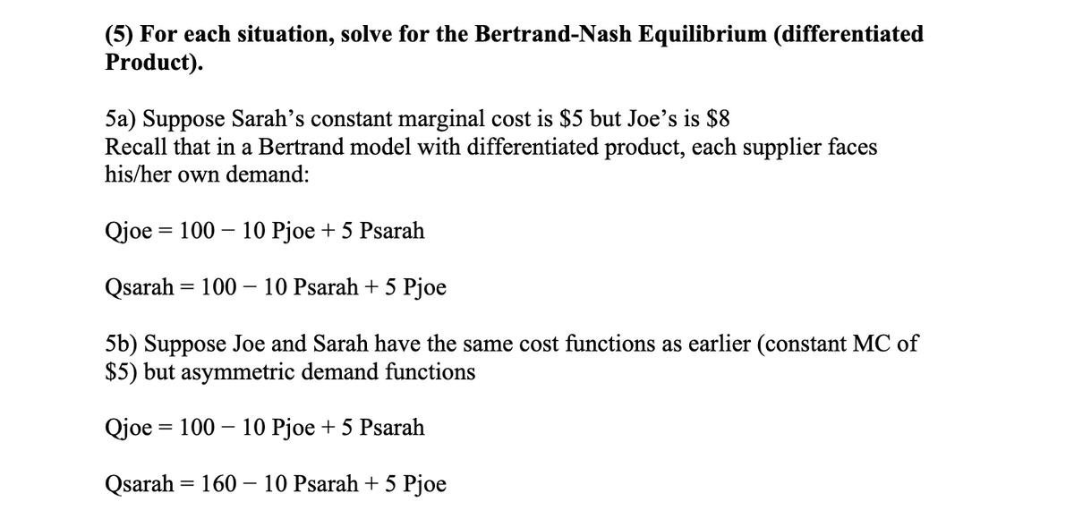 (5) For each situation, solve for the Bertrand-Nash Equilibrium (differentiated
Product).
5a) Suppose Sarah's constant marginal cost is $5 but Joe's is $8
Recall that in a Bertrand model with differentiated product, each supplier faces
his/her own demand:
Qjoe = 100 – 10 Pjoe + 5 Psarah
Qsarah = 100 – 10 Psarah + 5 Pjoe
5b) Suppose Joe and Sarah have the same cost functions as earlier (constant MC of
$5) but asymmetric demand functions
Qjoe = 100 – 10 Pjoe + 5 Psarah
Qsarah = 160 - 10 Psarah + 5 Pjoe
