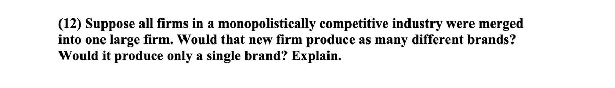 (12) Suppose all firms in a monopolistically competitive industry were merged
into one large firm. Would that new firm produce as many different brands?
Would it produce only a single brand? Explain.
