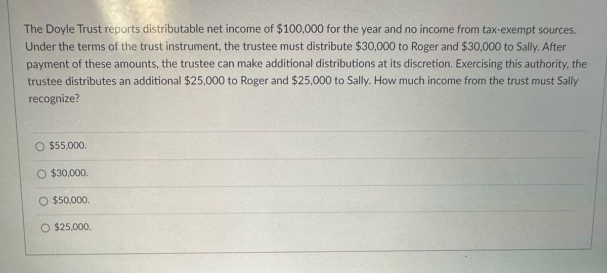 The Doyle Trust reports distributable net income of $100,000 for the year and no income from tax-exempt sources.
Under the terms of the trust instrument, the trustee must distribute $30,000 to Roger and $30,000 to Sally. After
payment of these amounts, the trustee can make additional distributions at its discretion. Exercising this authority, the
trustee distributes an additional $25,000 to Roger and $25,000 to Sally. How much income from the trust must Sally
recognize?
$55,000.
$30,000.
$50,000.
$25,000.