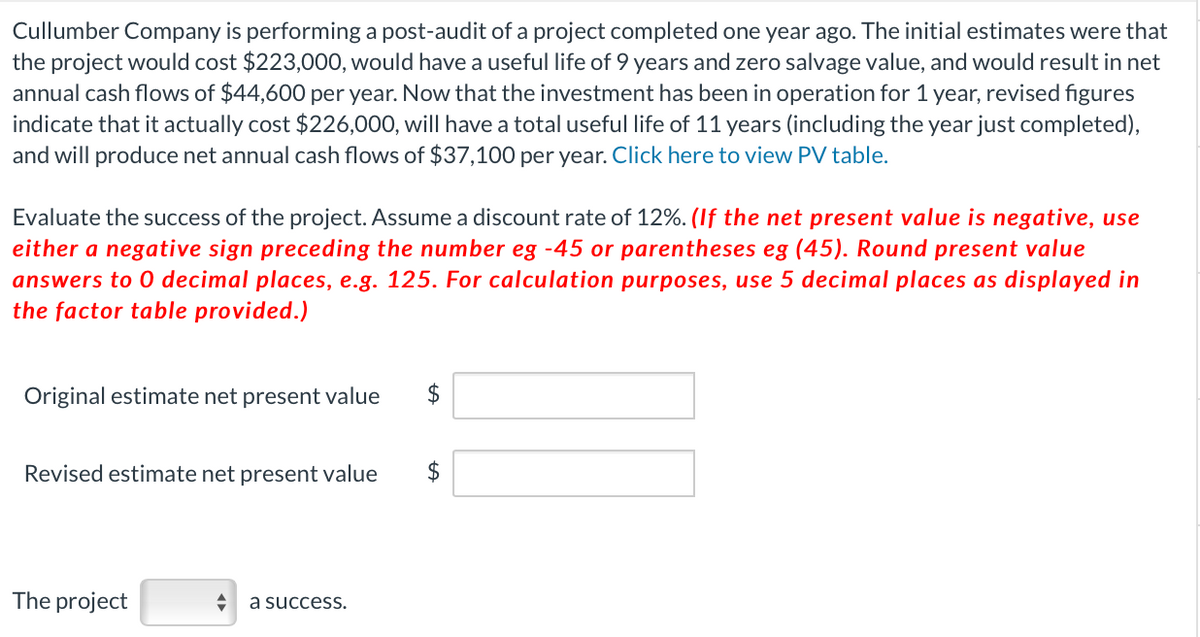 Cullumber Company is performing a post-audit of a project completed one year ago. The initial estimates were that
the project would cost $223,000, would have a useful life of 9 years and zero salvage value, and would result in net
annual cash flows of $44,600 per year. Now that the investment has been in operation for 1 year, revised figures
indicate that it actually cost $226,000, will have a total useful life of 11 years (including the year just completed),
and will produce net annual cash flows of $37,100 per year. Click here to view PV table.
Evaluate the success of the project. Assume a discount rate of 12%. (If the net present value is negative, use
either a negative sign preceding the number eg -45 or parentheses eg (45). Round present value
answers to O decimal places, e.g. 125. For calculation purposes, use 5 decimal places as displayed in
the factor table provided.)
Original estimate net present value
$
Revised estimate net present value
$
The project
a success.