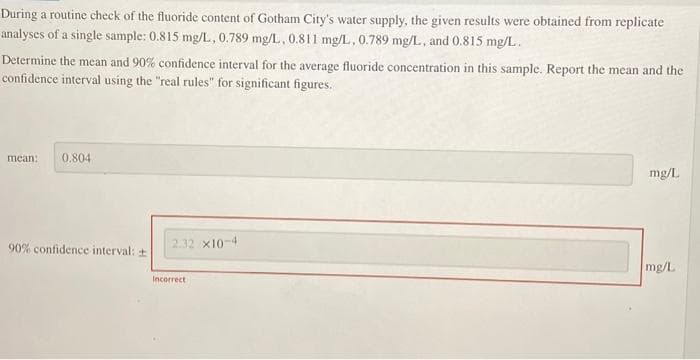 During a routine check of the fluoride content of Gotham City's water supply, the given results were obtained from replicate
analyses of a single sample: 0.815 mg/L, 0.789 mg/L, 0.811 mg/L, 0.789 mg/L, and 0.815 mg/L.
Determine the mean and 90% confidence interval for the average fluoride concentration in this sample. Report the mean and the
confidence interval using the "real rules" for significant figures.
mean: 0.804
90% confidence interval:
2.32 x10-4
Incorrect
mg/L
mg/L
