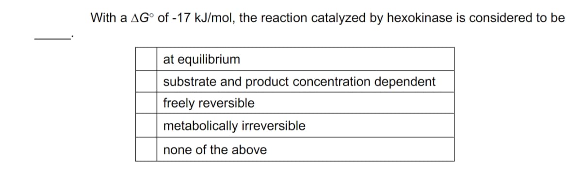 With a AG of -17 kJ/mol, the reaction catalyzed by hexokinase is considered to be
at equilibrium
substrate and product concentration dependent
freely reversible
metabolically irreversible
none of the above