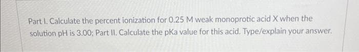 Part I. Calculate the percent ionization for 0.25 M weak monoprotic acid X when the
solution pH is 3.00; Part II. Calculate the pKa value for this acid. Type/explain your answer.
