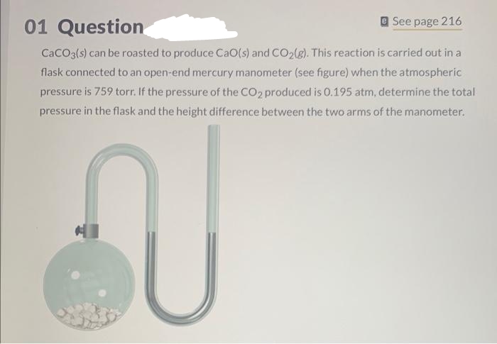 01 Question
See page 216
CaCO3(s) can be roasted to produce CaO(s) and CO₂(g). This reaction is carried out in a
flask connected to an open-end mercury manometer (see figure) when the atmospheric
pressure is 759 torr. If the pressure of the CO2 produced is 0.195 atm, determine the total
pressure in the flask and the height difference between the two arms of the manometer.
N