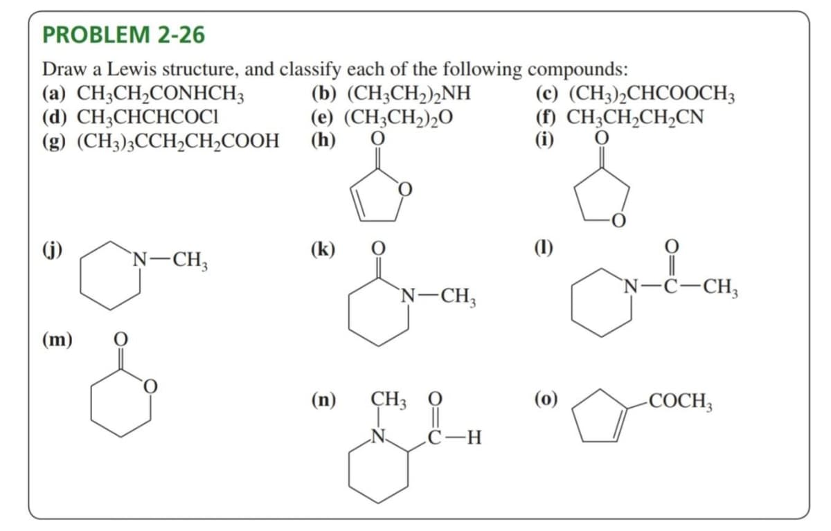 PROBLEM 2-26
Draw a Lewis structure, and classify each of the following compounds:
(a) CH3CH₂CONHCH3
(d) CH3CHCHCOCI
(g) (CH3)3CCH₂CH₂COOH
(m)
N-CH3
(b) (CH3CH₂)2NH
(e) (CH3CH₂)20
(h)
(k)
(n)
N-CH₂
CH3
C-H
(c) (CH3)2CHCOOCH3
(f) CH3CH₂CH₂CN
(i)
(1)
(0)
N-C-CH₂
acom
-COCH3