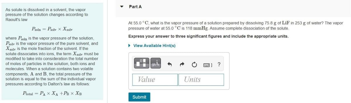As solute is dissolved in a solvent, the vapor
pressure of the solution changes according to
Raoult's law
Psoln Psolv X Xsolv
where Psoln is the vapor pressure of the solution,
Psolv is the vapor pressure of the pure solvent, and
Xsolv is the mole fraction of the solvent. If the
solute dissociates into ions, the term Xsolv must be
modified to take into consideration the total number
of moles of particles in the solution, both ions and
molecules. When a solution contains two volatile
components, A and B, the total pressure of the
solution is equal to the sum of the individual vapor
pressures according to Dalton's law as follows:
Ptotal PAX XA +PB X XB
Part A
At 55.0 °C, what is the vapor pressure of a solution prepared by dissolving 75.8 g of LiF in 253 g of water? The vapor
pressure of water at 55.0 °C is 118 mmHg. Assume complete dissociation of the solute.
Express your answer to three significant figures and include the appropriate units.
► View Available Hint(s)
μA
Value
Submit
Units
?