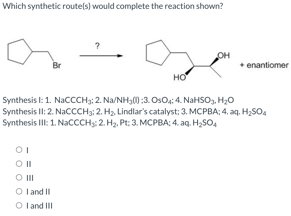 Which synthetic route(s) would complete the reaction shown?
Br
||
|||
I and II
O I and III
?
HO
OH
+ enantiomer
Synthesis I: 1. NaCCCH3; 2. Na/NH3(I) ;3. OsO4; 4. NaHSO3, H₂O
Synthesis II: 2. NaCCCH3; 2. H2, Lindlar's catalyst; 3. MCPBA; 4. aq. H₂SO4
Synthesis III: 1. NaCCCH3; 2. H₂, Pt; 3. MCPBA; 4. aq. H₂SO4