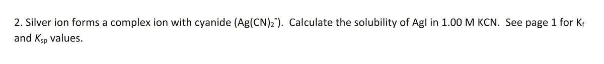 2. Silver ion forms a complex ion with cyanide (Ag(CN)2). Calculate the solubility of Agl in 1.00 M KCN. See page 1 for Kf
and Ksp values.