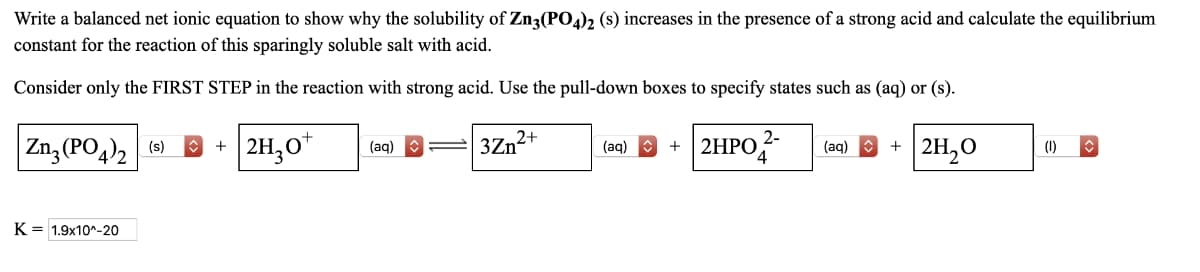 Write a balanced net ionic equation to show why the solubility of Zn3(PO4)2 (s) increases in the presence of a strong acid and calculate the equilibrium
constant for the reaction of this sparingly soluble salt with acid.
Consider only the FIRST STEP in the reaction with strong acid. Use the pull-down boxes to specify states such as (aq) or (s).
Zn3(PO4)2 (s) 2H₂O+
3Zn2+
K 1.9x10^-20
+
(aq)
(aq)
+ 2HPO
2-
(aq)
+ 2H₂O
(1)