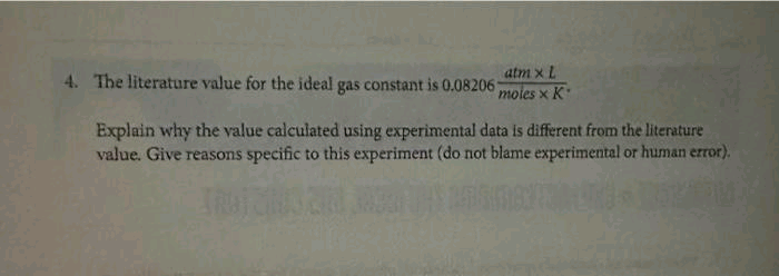 atm x L
4. The literature value for the ideal gas constant is 0.08206 moles x K
Explain why the value calculated using experimental data is different from the literature
value. Give reasons specific to this experiment (do not blame experimental or human error).