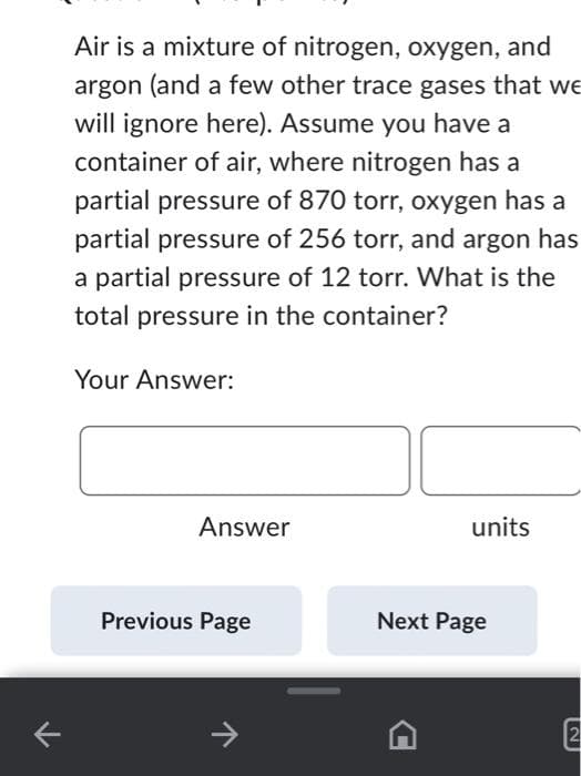 ←
Air is a mixture of nitrogen, oxygen, and
argon (and a few other trace gases that we
will ignore here). Assume you have a
container of air, where nitrogen has a
partial pressure of 870 torr, oxygen has a
partial pressure of 256 torr, and argon has
a partial pressure of 12 torr. What is the
total pressure in the container?
Your Answer:
Answer
Previous Page
기
units
Next Page
2