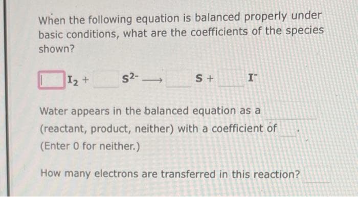 When the following equation is balanced properly under
basic conditions, what are the coefficients of the species
shown?
I₂ +
S²-
-
S+
I-
Water appears in the balanced equation as a
(reactant, product, neither) with a coefficient of
(Enter 0 for neither.)
How many electrons are transferred in this reaction?