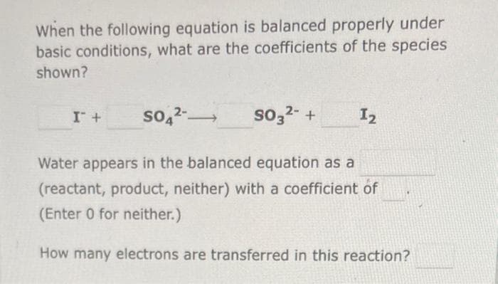 When the following equation is balanced properly under
basic conditions, what are the coefficients of the species
shown?
I + SO4²-
—
SO3²- +
1₂
Water appears in the balanced equation as a
(reactant, product, neither) with a coefficient of
(Enter 0 for neither.)
How many electrons are transferred in this reaction?