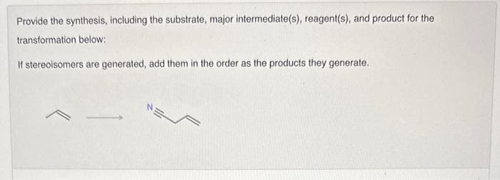Provide the synthesis, including the substrate, major intermediate(s), reagent(s), and product for the
transformation below:
If stereoisomers are generated, add them in the order as the products they generate.