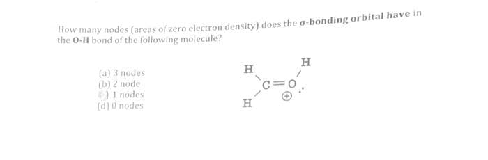 How many nodes (areas of zero electron density) does the o-bonding orbital have in
the 0-H bond of the following molecule?
(a) 3 nodes
(b) 2 node
4) 1 nodes
(d) 0 nodes
H
H
H