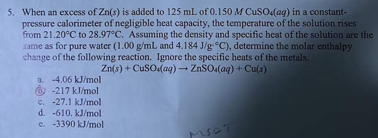5. When an excess of Zn(s) is added to 125 mL of 0.150 M CuSO4(aq) in a constant-
pressure calorimeter of negligible heat capacity, the temperature of the solution rises
from 21.20°C to 28.97°C. Assuming the density and specific heat of the solution are the
same as for pure water (1.00 g/mL and 4.184 J/g °C), determine the molar enthalpy
change of the following reaction. Ignore the specific heats of the metals.
Zn(s) + CuSO4(aq) → ZnSO4(aq) + Cu(s)
a. -4.06 kJ/mol
6-217 kJ/mol
c. -27.1 kJ/mol
d. -610. kJ/mol
e. -3390 kJ/mol
MSST