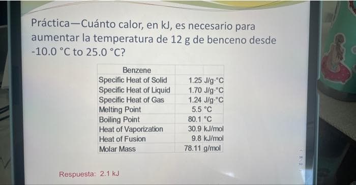Práctica-Cuánto calor, en kJ, es necesario para
aumentar la temperatura de 12 g de benceno desde
-10.0 °C to 25.0 °C?
Benzene
Specific Heat of Solid
Specific Heat of Liquid
Specific Heat of Gas
Melting Point
Boiling Point
Heat of Vaporization
Heat of Fusion
Molar Mass
Respuesta: 2.1 kJ
1.25 J/g °C
1.70 J/g °C
1.24 J/g °C
5.5 °C
80.1 °C
30.9 kJ/mol
9.8 kJ/mol
78.11 g/mol
(82