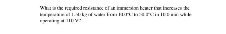 What is the required resistance of an immersion heater that increases the
temperature of 1.50 kg of water from 10.0°C to 50.0°C in 10.0 min while
operating at 110 V?