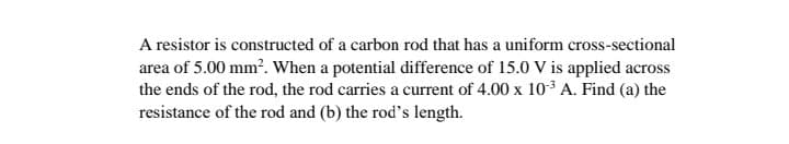 A resistor is constructed of a carbon rod that has a uniform cross-sectional
area of 5.00 mm². When a potential difference of 15.0 V is applied across
the ends of the rod, the rod carries a current of 4.00 x 10-³ A. Find (a) the
resistance of the rod and (b) the rod's length.