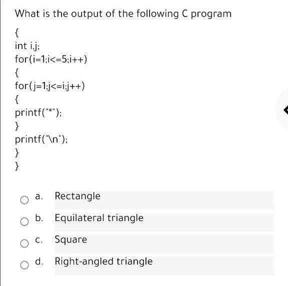What is the output of the following C program
{
int i.j:
for(i=1:i<=5;i++)
{
for(j-1:j<=i;j++)
{
printf(*");
}
printf('\n");
}
}
а.
Rectangle
b. Equilateral triangle
C. Square
d. Right-angled triangle
